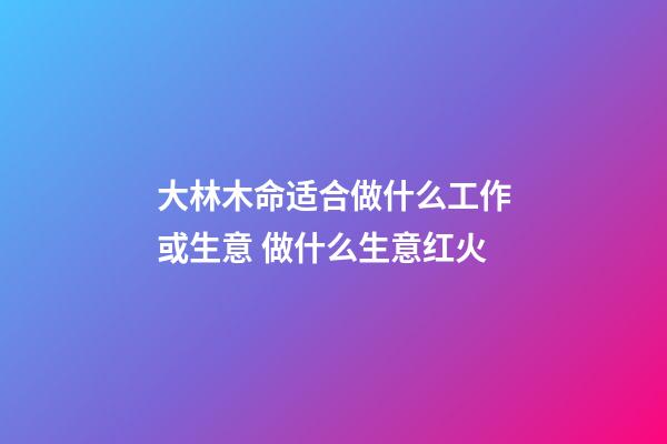 大林木命适合做什么工作或生意 做什么生意红火